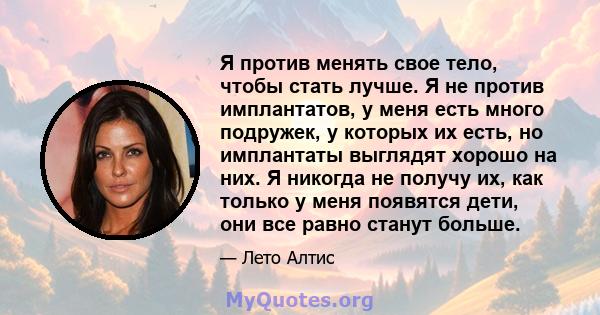 Я против менять свое тело, чтобы стать лучше. Я не против имплантатов, у меня есть много подружек, у которых их есть, но имплантаты выглядят хорошо на них. Я никогда не получу их, как только у меня появятся дети, они