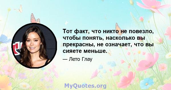 Тот факт, что никто не повезло, чтобы понять, насколько вы прекрасны, не означает, что вы сияете меньше.