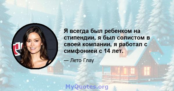 Я всегда был ребенком на стипендии, я был солистом в своей компании, я работал с симфонией с 14 лет.