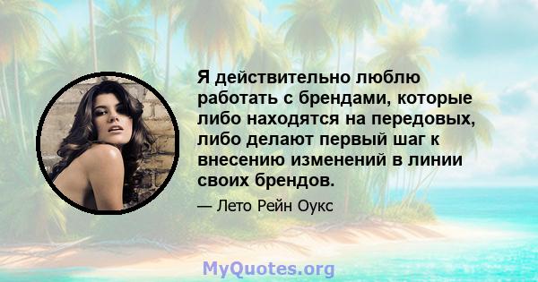 Я действительно люблю работать с брендами, которые либо находятся на передовых, либо делают первый шаг к внесению изменений в линии своих брендов.