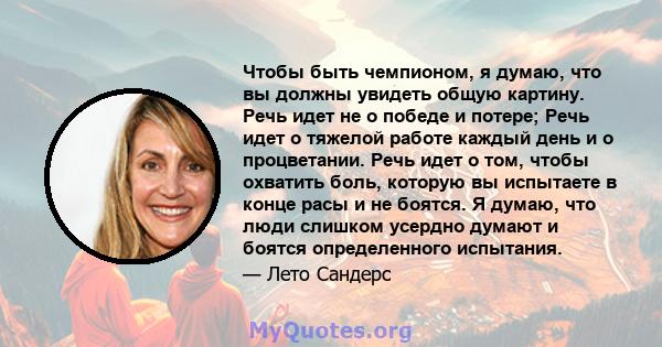 Чтобы быть чемпионом, я думаю, что вы должны увидеть общую картину. Речь идет не о победе и потере; Речь идет о тяжелой работе каждый день и о процветании. Речь идет о том, чтобы охватить боль, которую вы испытаете в