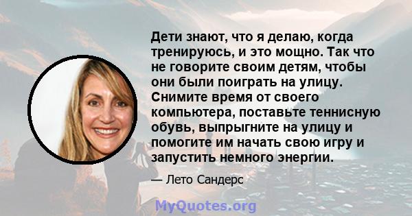 Дети знают, что я делаю, когда тренируюсь, и это мощно. Так что не говорите своим детям, чтобы они были поиграть на улицу. Снимите время от своего компьютера, поставьте теннисную обувь, выпрыгните на улицу и помогите им 