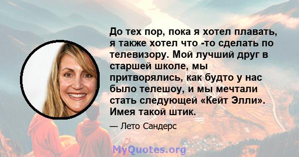 До тех пор, пока я хотел плавать, я также хотел что -то сделать по телевизору. Мой лучший друг в старшей школе, мы притворялись, как будто у нас было телешоу, и мы мечтали стать следующей «Кейт Элли». Имея такой штик.