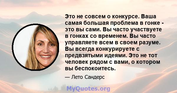 Это не совсем о конкурсе. Ваша самая большая проблема в гонке - это вы сами. Вы часто участвуете в гонках со временем. Вы часто управляете всем в своем разуме. Вы всегда конкурируете с предвзятыми идеями. Это не тот