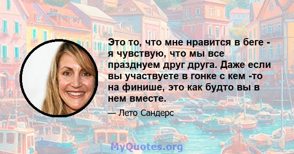 Это то, что мне нравится в беге - я чувствую, что мы все празднуем друг друга. Даже если вы участвуете в гонке с кем -то на финише, это как будто вы в нем вместе.