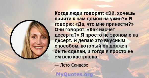 Когда люди говорят: «Эй, хочешь прийти к нам домой на ужин?» Я говорю: «Да, что мне принести?» Они говорят: «Как насчет десерта?» Я просто не экономю на десерт. Я делаю это вкусным способом, который он должен быть