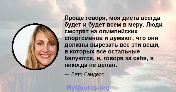 Проще говоря, моя диета всегда будет и будет всем в меру. Люди смотрят на олимпийских спортсменов и думают, что они должны вырезать все эти вещи, в которых все остальные балуются, и, говоря за себя, я никогда не делал.