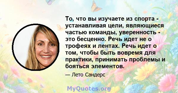 То, что вы изучаете из спорта - устанавливая цели, являющиеся частью команды, уверенность - это бесценно. Речь идет не о трофеях и лентах. Речь идет о том, чтобы быть вовремя для практики, принимать проблемы и бояться