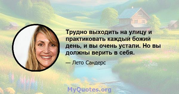 Трудно выходить на улицу и практиковать каждый божий день, и вы очень устали. Но вы должны верить в себя.