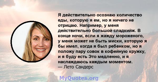 Я действительно осознаю количество еды, которую я ем, но я ничего не отрицаю. Например, у меня действительно большой сладкийж. В конце ночи, если я жажду мороженого, у меня может не быть миски, которую я бы имел, когда