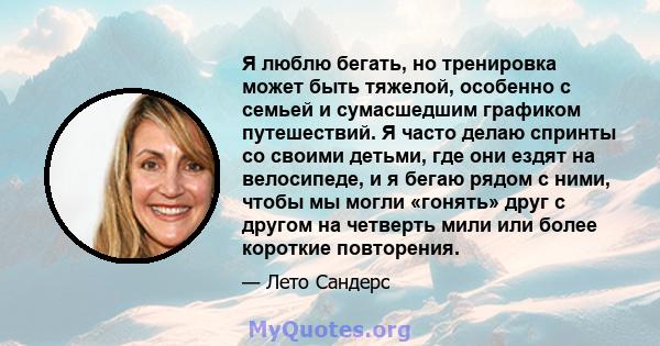 Я люблю бегать, но тренировка может быть тяжелой, особенно с семьей и сумасшедшим графиком путешествий. Я часто делаю спринты со своими детьми, где они ездят на велосипеде, и я бегаю рядом с ними, чтобы мы могли