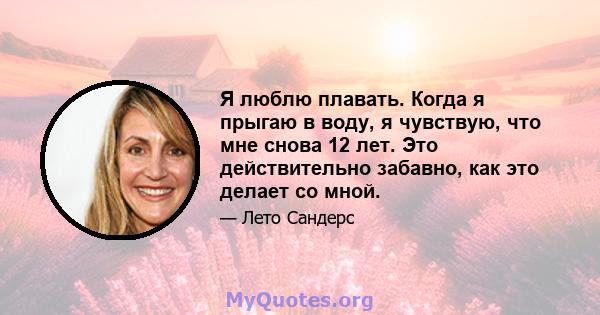 Я люблю плавать. Когда я прыгаю в воду, я чувствую, что мне снова 12 лет. Это действительно забавно, как это делает со мной.