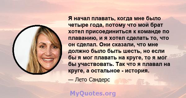 Я начал плавать, когда мне было четыре года, потому что мой брат хотел присоединиться к команде по плаванию, и я хотел сделать то, что он сделал. Они сказали, что мне должно было быть шесть, но если бы я мог плавать на