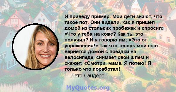 Я приведу пример. Мои дети знают, что такое пот. Они видели, как я пришел домой из стольких пробежек и спросил: «Что у тебя на коже? Как ты это получил? И я говорю им: «Это от упражнения!» Так что теперь мой сын