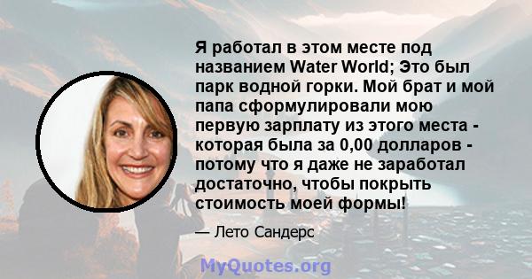 Я работал в этом месте под названием Water World; Это был парк водной горки. Мой брат и мой папа сформулировали мою первую зарплату из этого места - которая была за 0,00 долларов - потому что я даже не заработал