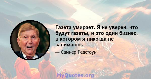 Газета умирает. Я не уверен, что будут газеты, и это один бизнес, в котором я никогда не занимаюсь