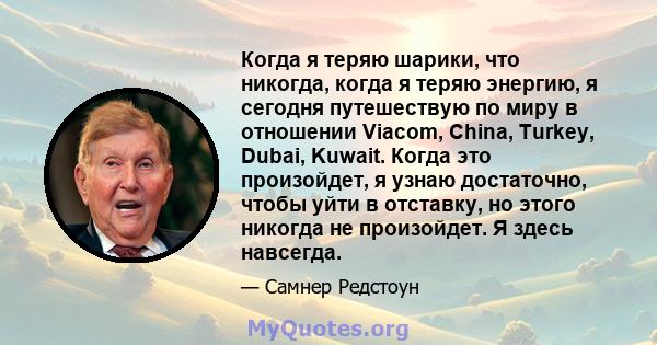 Когда я теряю шарики, что никогда, когда я теряю энергию, я сегодня путешествую по миру в отношении Viacom, China, Turkey, Dubai, Kuwait. Когда это произойдет, я узнаю достаточно, чтобы уйти в отставку, но этого никогда 