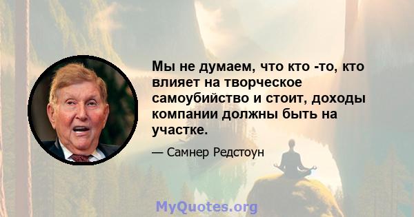 Мы не думаем, что кто -то, кто влияет на творческое самоубийство и стоит, доходы компании должны быть на участке.