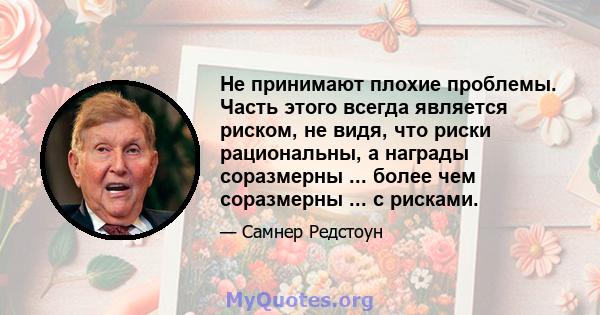 Не принимают плохие проблемы. Часть этого всегда является риском, не видя, что риски рациональны, а награды соразмерны ... более чем соразмерны ... с рисками.