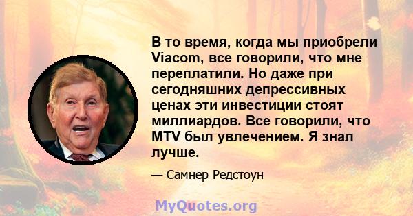 В то время, когда мы приобрели Viacom, все говорили, что мне переплатили. Но даже при сегодняшних депрессивных ценах эти инвестиции стоят миллиардов. Все говорили, что MTV был увлечением. Я знал лучше.