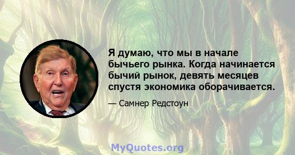 Я думаю, что мы в начале бычьего рынка. Когда начинается бычий рынок, девять месяцев спустя экономика оборачивается.