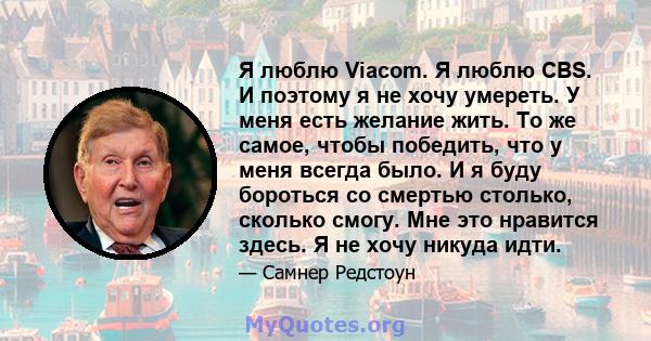 Я люблю Viacom. Я люблю CBS. И поэтому я не хочу умереть. У меня есть желание жить. То же самое, чтобы победить, что у меня всегда было. И я буду бороться со смертью столько, сколько смогу. Мне это нравится здесь. Я не