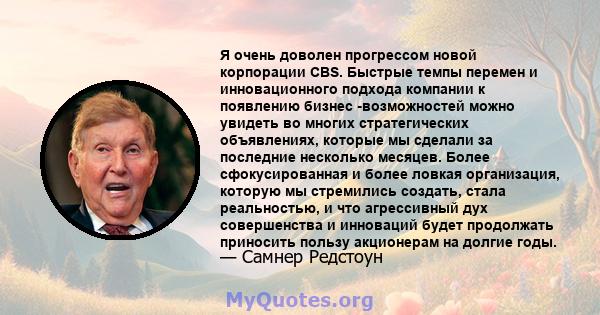 Я очень доволен прогрессом новой корпорации CBS. Быстрые темпы перемен и инновационного подхода компании к появлению бизнес -возможностей можно увидеть во многих стратегических объявлениях, которые мы сделали за