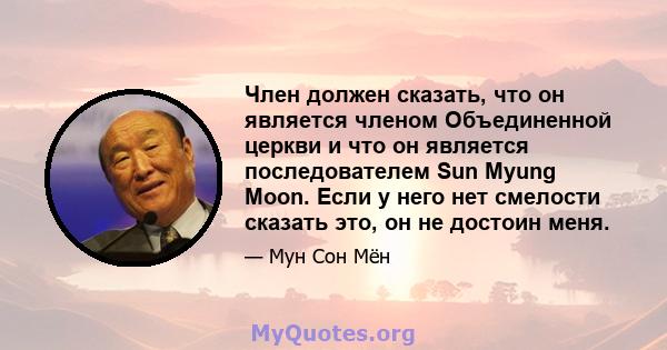 Член должен сказать, что он является членом Объединенной церкви и что он является последователем Sun Myung Moon. Если у него нет смелости сказать это, он не достоин меня.