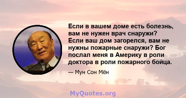 Если в вашем доме есть болезнь, вам не нужен врач снаружи? Если ваш дом загорелся, вам не нужны пожарные снаружи? Бог послал меня в Америку в роли доктора в роли пожарного бойца.