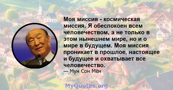 Моя миссия - космическая миссия. Я обеспокоен всем человечеством, а не только в этом нынешнем мире, но и о мире в будущем. Моя миссия проникает в прошлое, настоящее и будущее и охватывает все человечество.