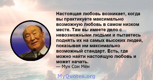 Настоящая любовь возникает, когда вы практикуете максимально возможную любовь в самом низком месте. Там вы имеете дело с невозможными людьми и пытаетесь поднять их на самых высоких людей, показывая им максимально