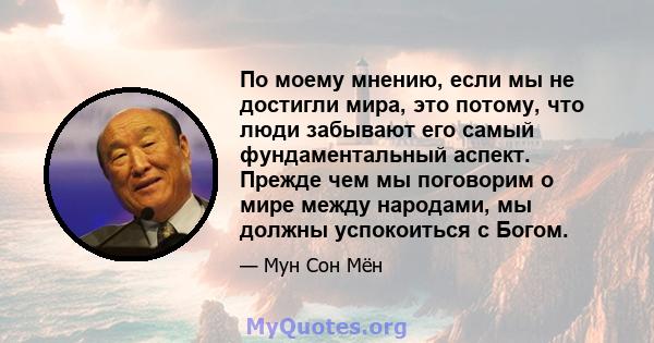 По моему мнению, если мы не достигли мира, это потому, что люди забывают его самый фундаментальный аспект. Прежде чем мы поговорим о мире между народами, мы должны успокоиться с Богом.