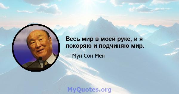 Весь мир в моей руке, и я покоряю и подчиняю мир.