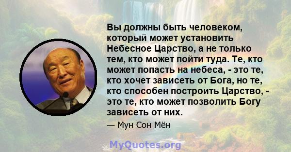 Вы должны быть человеком, который может установить Небесное Царство, а не только тем, кто может пойти туда. Те, кто может попасть на небеса, - это те, кто хочет зависеть от Бога, но те, кто способен построить Царство, - 