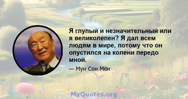 Я глупый и незначительный или я великолепен? Я дал всем людям в мире, потому что он опустился на колени передо мной.