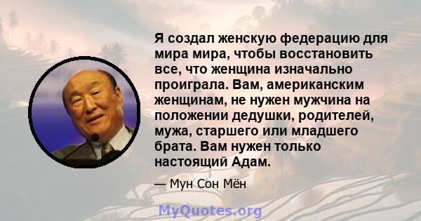 Я создал женскую федерацию для мира мира, чтобы восстановить все, что женщина изначально проиграла. Вам, американским женщинам, не нужен мужчина на положении дедушки, родителей, мужа, старшего или младшего брата. Вам