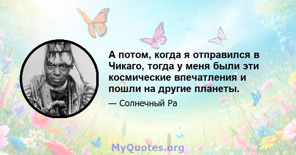 А потом, когда я отправился в Чикаго, тогда у меня были эти космические впечатления и пошли на другие планеты.