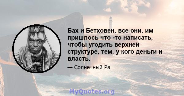 Бах и Бетховен, все они, им пришлось что -то написать, чтобы угодить верхней структуре, тем, у кого деньги и власть.