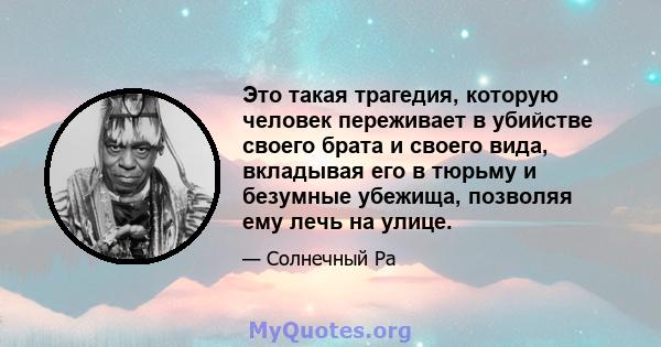 Это такая трагедия, которую человек переживает в убийстве своего брата и своего вида, вкладывая его в тюрьму и безумные убежища, позволяя ему лечь на улице.