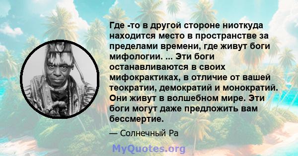 Где -то в другой стороне ниоткуда находится место в пространстве за пределами времени, где живут боги мифологии. ... Эти боги останавливаются в своих мифокрактиках, в отличие от вашей теократии, демократий и монократий. 