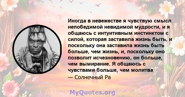 Иногда в невежестве я чувствую смысл непобедимой невидимой мудрости, и я общаюсь с интуитивным инстинктом с силой, которая заставила жизнь быть, и поскольку она заставила жизнь быть больше, чем жизнь, и, поскольку оно