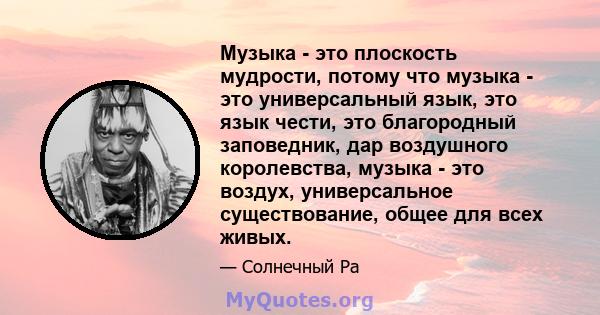 Музыка - это плоскость мудрости, потому что музыка - это универсальный язык, это язык чести, это благородный заповедник, дар воздушного королевства, музыка - это воздух, универсальное существование, общее для всех живых.