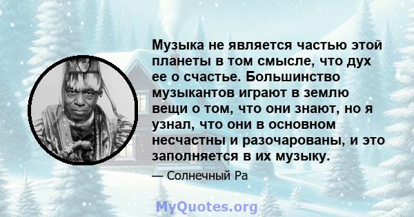 Музыка не является частью этой планеты в том смысле, что дух ее о счастье. Большинство музыкантов играют в землю вещи о том, что они знают, но я узнал, что они в основном несчастны и разочарованы, и это заполняется в их 