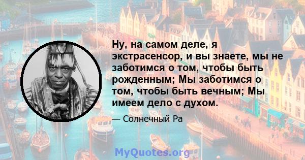 Ну, на самом деле, я экстрасенсор, и вы знаете, мы не заботимся о том, чтобы быть рожденным; Мы заботимся о том, чтобы быть вечным; Мы имеем дело с духом.