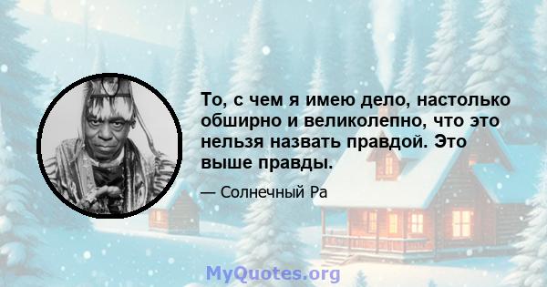 То, с чем я имею дело, настолько обширно и великолепно, что это нельзя назвать правдой. Это выше правды.