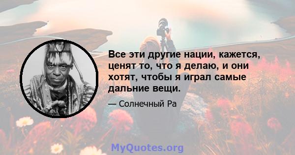 Все эти другие нации, кажется, ценят то, что я делаю, и они хотят, чтобы я играл самые дальние вещи.