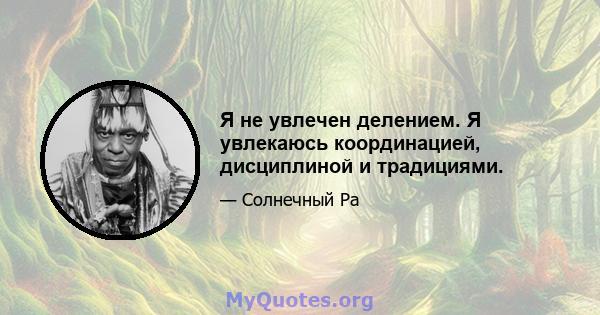 Я не увлечен делением. Я увлекаюсь координацией, дисциплиной и традициями.