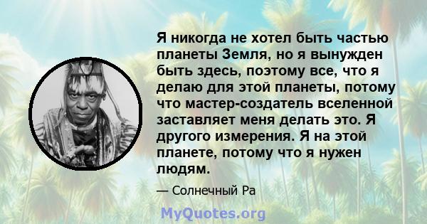 Я никогда не хотел быть частью планеты Земля, но я вынужден быть здесь, поэтому все, что я делаю для этой планеты, потому что мастер-создатель вселенной заставляет меня делать это. Я другого измерения. Я на этой