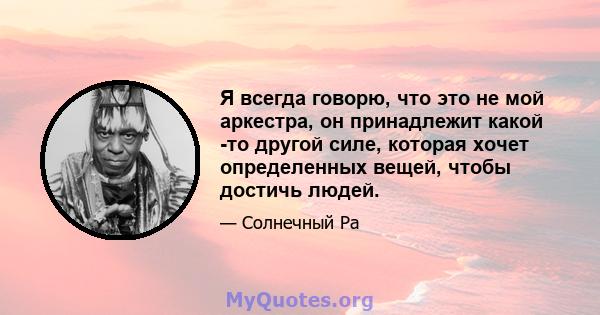 Я всегда говорю, что это не мой аркестра, он принадлежит какой -то другой силе, которая хочет определенных вещей, чтобы достичь людей.