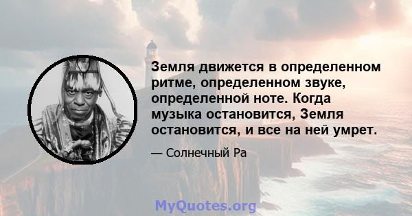 Земля движется в определенном ритме, определенном звуке, определенной ноте. Когда музыка остановится, Земля остановится, и все на ней умрет.